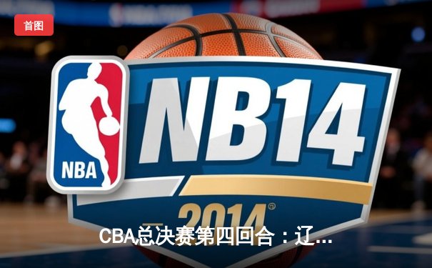 CBA总决赛第四回合：辽宁本钢加时逆转浙江稠州 总比分3-1夺赛点